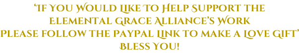 ‘If You Would Like To Help Support the  Elemental Grace Alliance’s Work Please follow the PayPal Link to make a Love Gift’ Bless You!