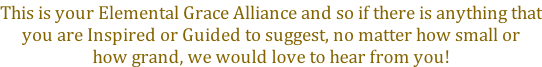 This is your Elemental Grace Alliance and so if there is anything that you are Inspired or Guided to suggest, no matter how small or how grand, we would love to hear from you!