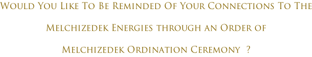 Would You Like To Be Reminded Of Your Connections To The Melchizedek Energies through an Order of Melchizedek Ordination Ceremony  ?
